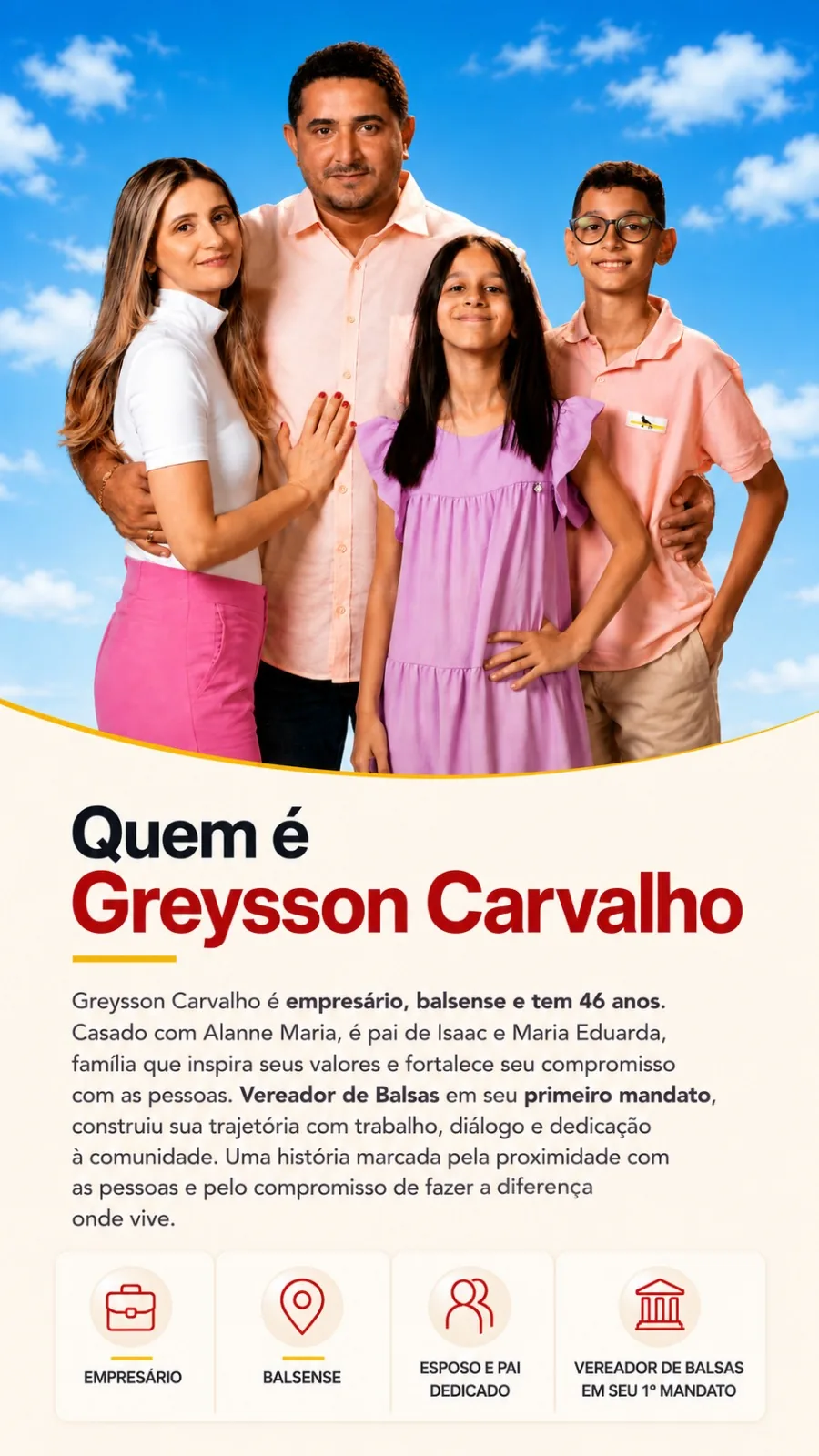 Quem é Greysson Carvalho: empresário, balsense e tem 46 anos. Casado com Alanne Maria, é pai de Isaac e Maria Eduarda, família que inspira seus valores e fortalece seu compromisso com as pessoas. Vereador de Balsas em seu primeiro mandato, construiu sua trajetória com trabalho, diálogo e dedicação à comunidade.